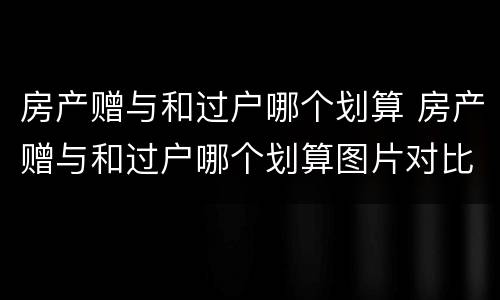 房产赠与和过户哪个划算 房产赠与和过户哪个划算图片对比