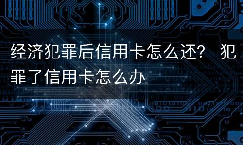 经济犯罪后信用卡怎么还？ 犯罪了信用卡怎么办