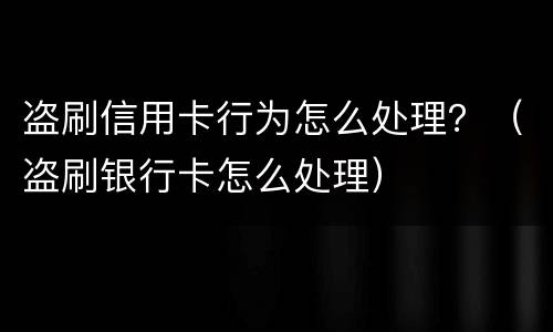盗刷信用卡行为怎么处理？（盗刷银行卡怎么处理）