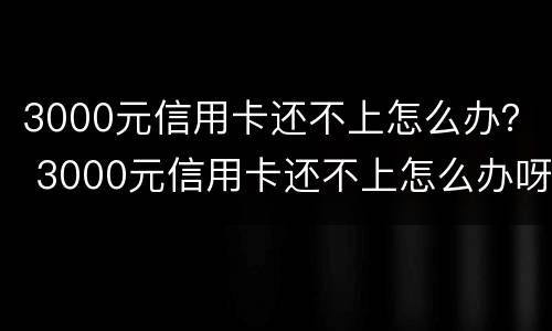 3000元信用卡还不上怎么办？ 3000元信用卡还不上怎么办呀