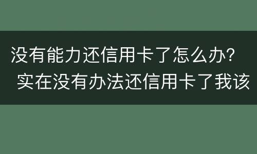 没有能力还信用卡了怎么办？ 实在没有办法还信用卡了我该怎么办