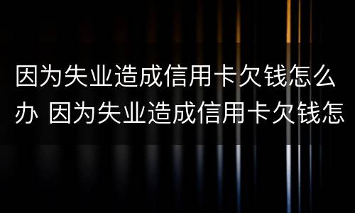 因为失业造成信用卡欠钱怎么办 因为失业造成信用卡欠钱怎么办理