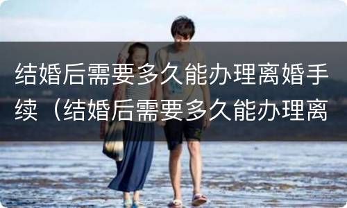 结婚后需要多久能办理离婚手续（结婚后需要多久能办理离婚手续和证件）