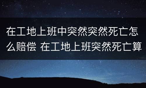 在工地上班中突然突然死亡怎么赔偿 在工地上班突然死亡算工伤吗?