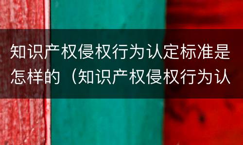 知识产权侵权行为认定标准是怎样的（知识产权侵权行为认定标准是怎样的呢）