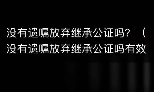 没有遗嘱放弃继承公证吗？（没有遗嘱放弃继承公证吗有效吗）