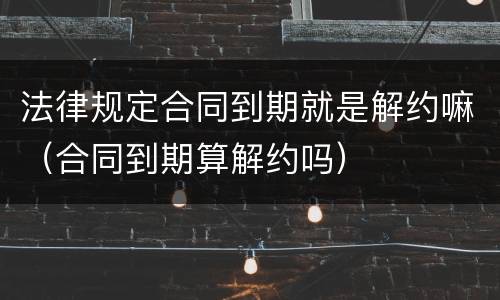 法律规定合同到期就是解约嘛（合同到期算解约吗）