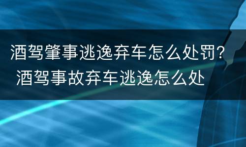 酒驾肇事逃逸弃车怎么处罚？ 酒驾事故弃车逃逸怎么处