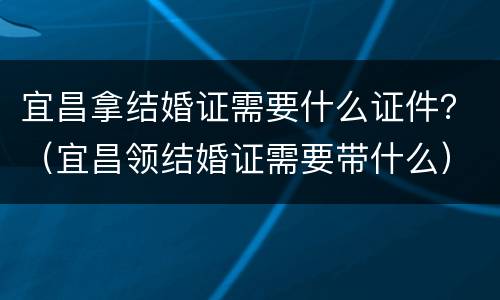 宜昌拿结婚证需要什么证件？（宜昌领结婚证需要带什么）