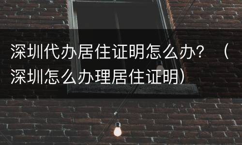 深圳代办居住证明怎么办？（深圳怎么办理居住证明）