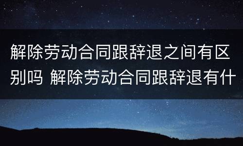 解除劳动合同跟辞退之间有区别吗 解除劳动合同跟辞退有什么区别