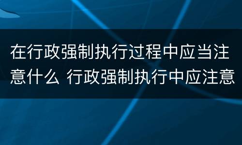 在行政强制执行过程中应当注意什么 行政强制执行中应注意哪些问题