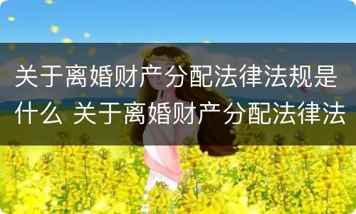 关于离婚财产分配法律法规是什么 关于离婚财产分配法律法规是什么意思