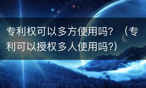 专利权可以多方使用吗？（专利可以授权多人使用吗?）
