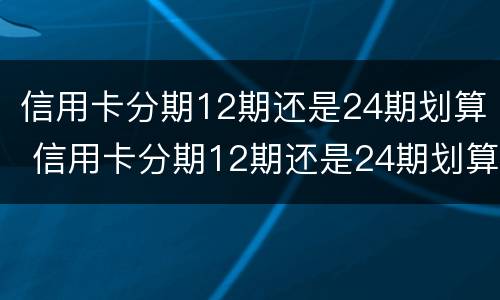 信用卡分期12期还是24期划算 信用卡分期12期还是24期划算呢