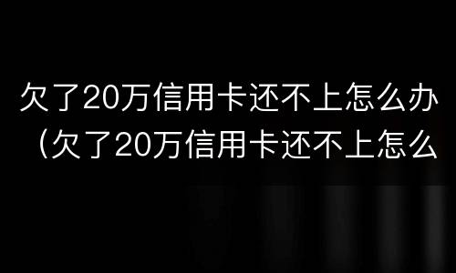 欠了20万信用卡还不上怎么办（欠了20万信用卡还不上怎么办,不想还了）