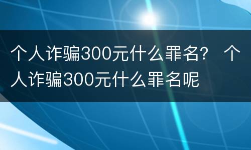 个人诈骗300元什么罪名？ 个人诈骗300元什么罪名呢