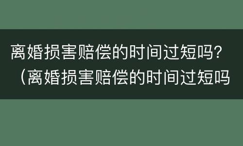 离婚损害赔偿的时间过短吗？（离婚损害赔偿的时间过短吗为什么）