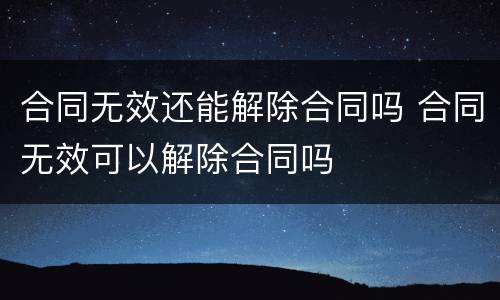 合同无效还能解除合同吗 合同无效可以解除合同吗