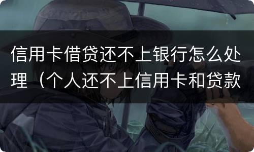 信用卡借贷还不上银行怎么处理（个人还不上信用卡和贷款怎么办）