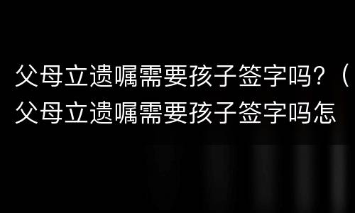 父母立遗嘱需要孩子签字吗?（父母立遗嘱需要孩子签字吗怎么写）