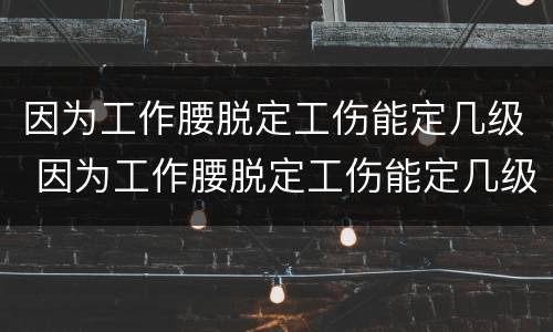 因为工作腰脱定工伤能定几级 因为工作腰脱定工伤能定几级工伤