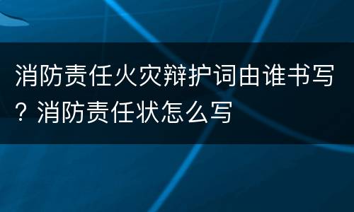 消防责任火灾辩护词由谁书写? 消防责任状怎么写