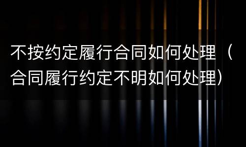 不按约定履行合同如何处理（合同履行约定不明如何处理）