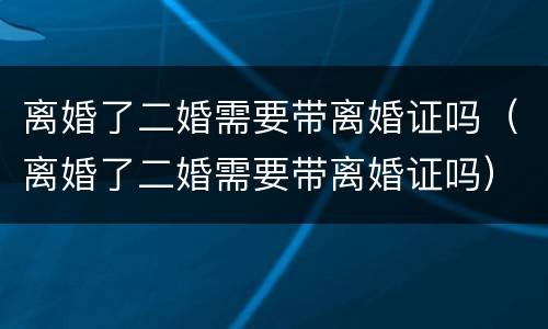 离婚了二婚需要带离婚证吗（离婚了二婚需要带离婚证吗）