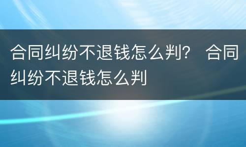 合同纠纷不退钱怎么判？ 合同纠纷不退钱怎么判