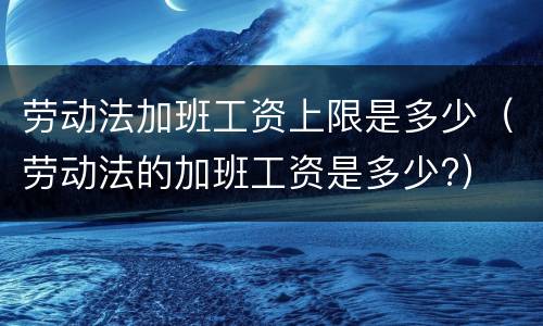 劳动法加班工资上限是多少（劳动法的加班工资是多少?）