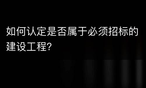 如何认定是否属于必须招标的建设工程？