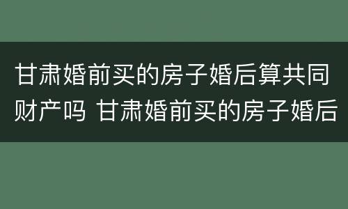 甘肃婚前买的房子婚后算共同财产吗 甘肃婚前买的房子婚后算共同财产吗怎么算