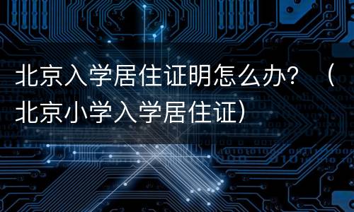 北京入学居住证明怎么办？（北京小学入学居住证）