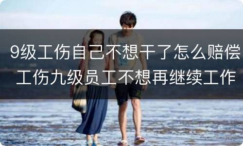 9级工伤自己不想干了怎么赔偿 工伤九级员工不想再继续工作,会得到哪些赔偿