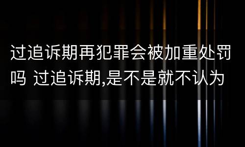 过追诉期再犯罪会被加重处罚吗 过追诉期,是不是就不认为是犯罪了