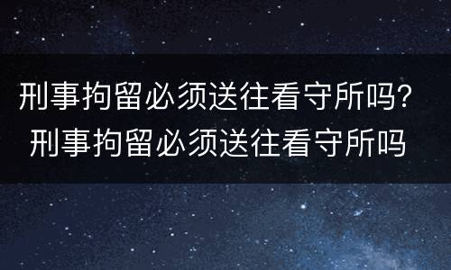 刑事拘留必须送往看守所吗？ 刑事拘留必须送往看守所吗