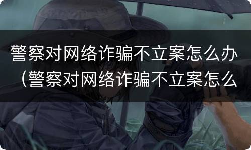 警察对网络诈骗不立案怎么办（警察对网络诈骗不立案怎么办呢）
