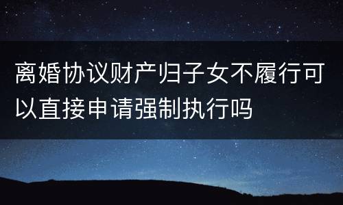 离婚协议财产归子女不履行可以直接申请强制执行吗