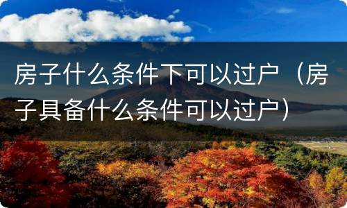 房子什么条件下可以过户（房子具备什么条件可以过户）