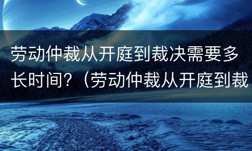 劳动仲裁从开庭到裁决需要多长时间?（劳动仲裁从开庭到裁决需要多长时间）