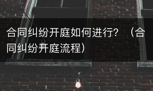 合同纠纷开庭如何进行？（合同纠纷开庭流程）