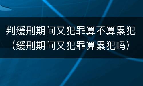 判缓刑期间又犯罪算不算累犯（缓刑期间又犯罪算累犯吗）