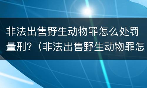 非法出售野生动物罪怎么处罚量刑?（非法出售野生动物罪怎么处罚量刑多少）