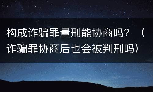 构成诈骗罪量刑能协商吗？（诈骗罪协商后也会被判刑吗）