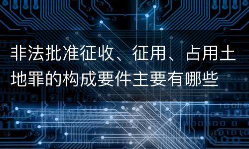 非法批准征收、征用、占用土地罪的构成要件主要有哪些