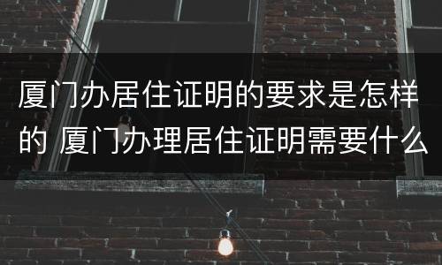厦门办居住证明的要求是怎样的 厦门办理居住证明需要什么材料