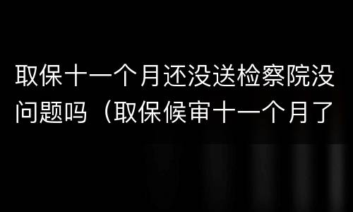 取保十一个月还没送检察院没问题吗（取保候审十一个月了又让我去检察院怎么回事）