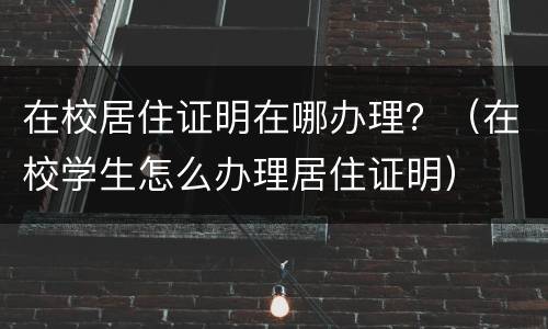 在校居住证明在哪办理？（在校学生怎么办理居住证明）