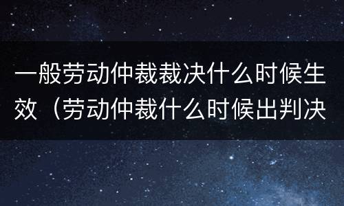 一般劳动仲裁裁决什么时候生效（劳动仲裁什么时候出判决书）